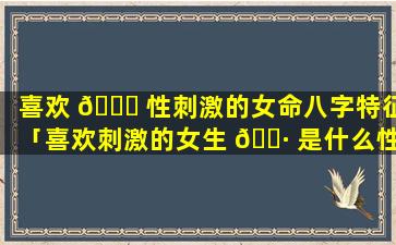 喜欢 🐕 性刺激的女命八字特征「喜欢刺激的女生 🕷 是什么性格特点」